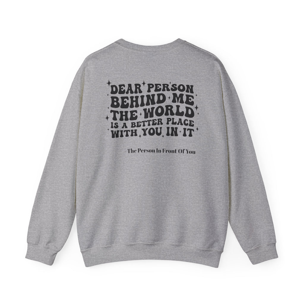 Crewneck Sweatshirt — 'Dear Person Behind Me, The World Is A Better Place With You In It' Inspirational Back Print